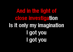 AmHnHmeHof
close investigation
Is it only my imagination

I got you
I got you