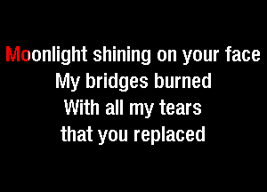 Moonlight shining on your face
My bridges burned

With all my tears
that you replaced