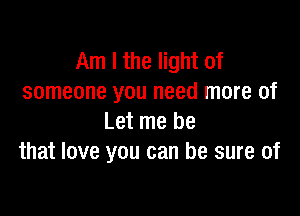 Am I the light of
someone you need more of

Let me be
that love you can be sure of