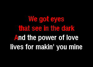 We got eyes
that see in the dark

And the power of love
lives for makin' you mine