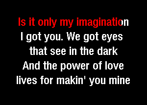 Is it only my imagination
I got you. We got eyes
that see in the dark
And the power of love
lives for makin' you mine