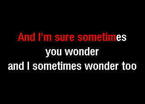 And I'm sure sometimes

you wonder
and I sometimes wonder too