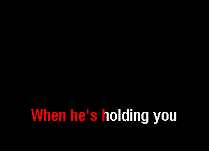When he's holding you