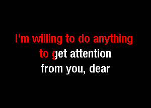 I'm willing to do anything

to get attention
from you, dear