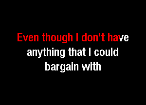Even though I don't have
anything that I could

bargain with