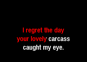 I regret the day

your lovely carcass
caught my eye.