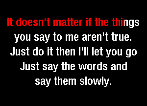 It doesn't matter if the things
you say to me aren't true.
Just do it then I'll let you go
Just say the words and
say them slowly.