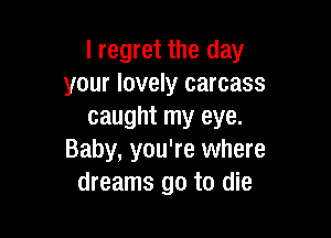 I regret the day
your lovely carcass
caught my eye.

Baby, you're where
dreams go to die