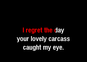 I regret the day

your lovely carcass
caught my eye.