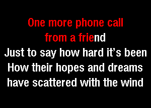 One more phone call
from a friend
Just to say how hard ifs been
How their hopes and dreams
have scattered with the wind