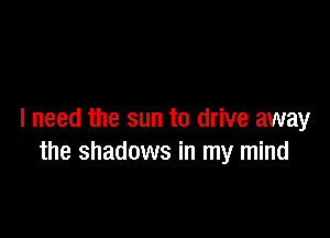 I need the sun to drive away
the shadows in my mind