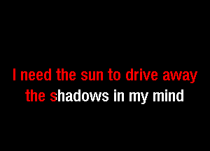 I need the sun to drive away
the shadows in my mind