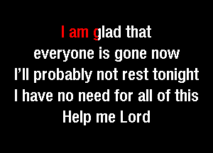 I am glad that
everyone is gone now
P probably not rest tonight
I have no need for all of this
Help me Lord