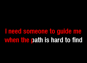 I need someone to guide me
when the path is hard to find
