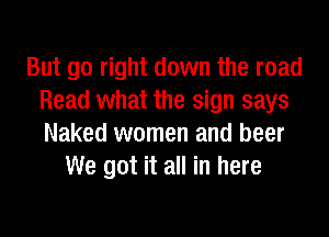 But go right down the road
Read what the sign says
Naked women and beer

We got it all in here