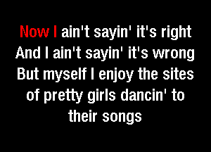 Now I ain't sayin' it's right
And I ain't sayin' it's wrong
But myself I enjoy the sites
of pretty girls dancin' to
their songs