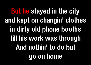 But he stayed in the city
and kept on changin' clothes
in dirty old phone booths
till his work was through
And nothin' to do but
go on home