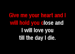 Give me your heart and I
will hold you close and

I will love you
till the day I die.