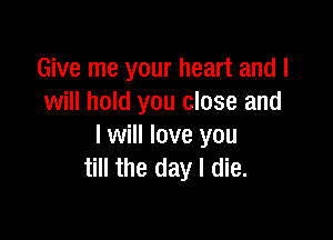 Give me your heart and I
will hold you close and

I will love you
till the day I die.