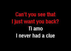 Can't you see that
I just want you back?

Ti amo
I never had a clue