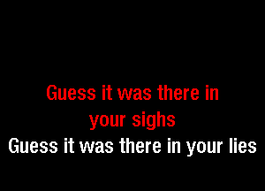 Guess it was there in

your sighs
Guess it was there in your lies