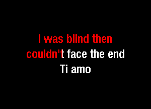 l was blind then

couldn't face the end
Ti amo