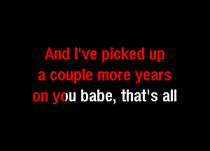 And I've picked up

a couple more years
on you babe, that's all