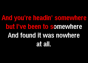 And you're headin' somewhere
but I've been to somewhere
And found it was nowhere

at all.