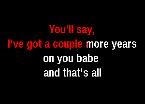 You'll say,
I've got a couple more years

on you babe
and that's all