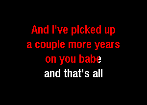 And I've picked up
a couple more years

on you babe
and that's all