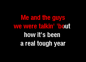 Me and the guys
we were talkin' 'bout

how it's been
a real tough year