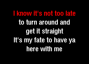 I know it's not too late
to turn around and
get it straight

It's my fate to have ya
here with me