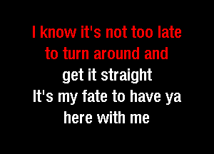 I know it's not too late
to turn around and
get it straight

It's my fate to have ya
here with me