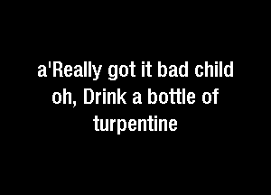 a'Really got it bad child

oh, Drink a bottle of
turpentine