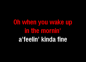 Oh when you wake up

in the mornin'
a'feelin' kinda fine