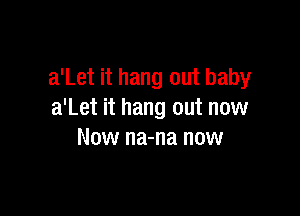 a'Let it hang out baby

a'Let it hang out now
Now na-na now