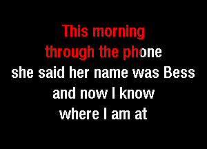 This morning
through the phone
she said her name was Bess

and now I know
where I am at