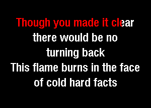 Though you made it clear
there would be no
turning back
This flame burns in the face
of cold hard facts