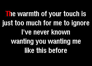 The warmth of your touch is
just too much for me to ignore
I've never known
wanting you wanting me
like this before