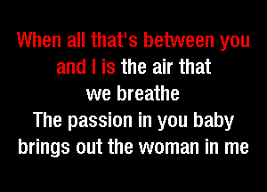 When all that's between you
and I is the air that
we breathe
The passion in you baby
brings out the woman in me