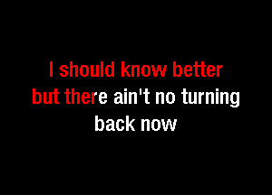 I should know better

but there ain't no turning
back now