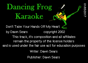 Dancing Frog 4
Karaoke

Don't Take Your Hands Off My Heart

by Dawn Sears copyright 2002

This track, it's composition and all affiliates
remain the property of the license holders
and is used under the fair use act for education purposes

AlOZJSOIIU

Writeri Dawn Sears

Publisheri Dawn Sears