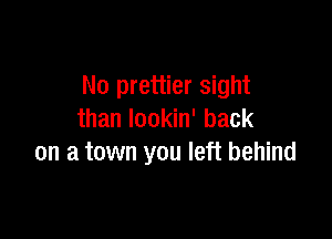 N0 prettier sight

than lookin' back
on a town you left behind