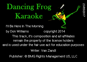 Dancing Frog 4
Karaoke

I'll Be Here In The Morning

AlOZJSOISZ

by Don Williams copyright 2014

This track, it's composition and all affiliates
remain the property of the license holders
and is used under the fair use act for education purposes

Writeri Van Zandt
Publisheri (Q BMG Rights Management US, LLC