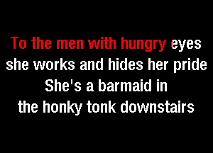 T0 the men with hungry eyes
she works and hides her pride
She's a barmaid in
the honky tonk downstairs