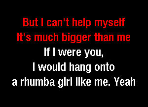 But I can't help myself
It's much bigger than me
If I were you,

I would hang onto
a rhumba girl like me. Yeah