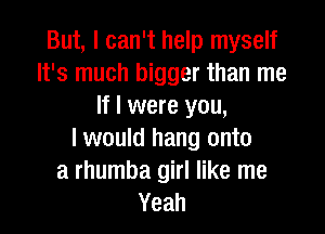 But, I can't help myself
It's much bigger than me
If I were you,

I would hang onto
a rhumba girl like me
Yeah