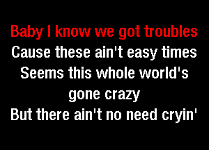 Baby I know we got troubles
Cause these ain't easy times
Seems this whole world's
gone crazy
But there ain't no need cryin'