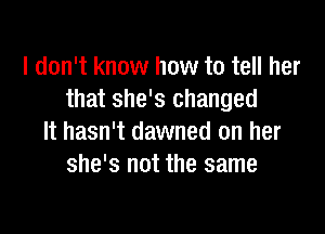 I don't know how to tell her
that she's changed

It hasn't dawned on her
she's not the same