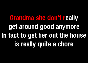 Grandma she don't really
get around good anymore
In fact to get her out the house
is really quite a chore